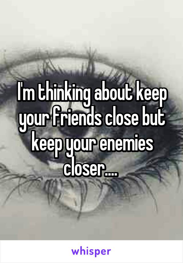 I'm thinking about keep your friends close but keep your enemies closer.... 