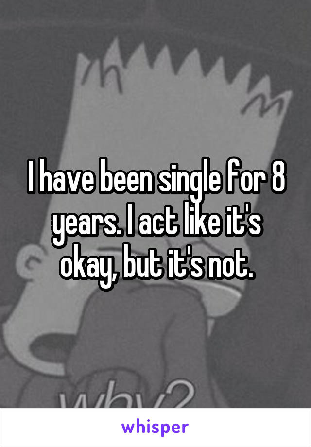 I have been single for 8 years. I act like it's okay, but it's not.