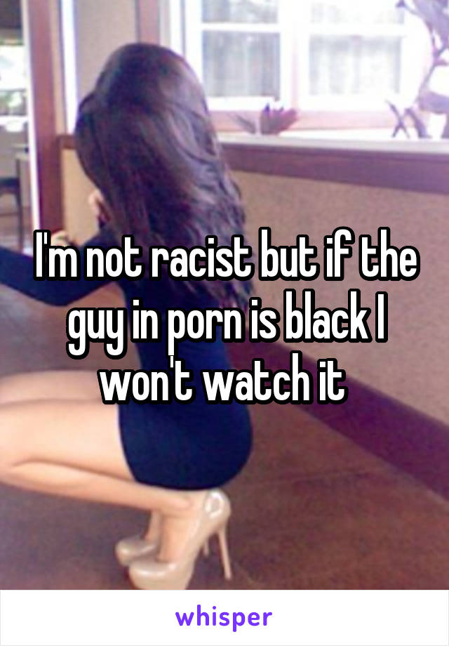 I'm not racist but if the guy in porn is black I won't watch it 