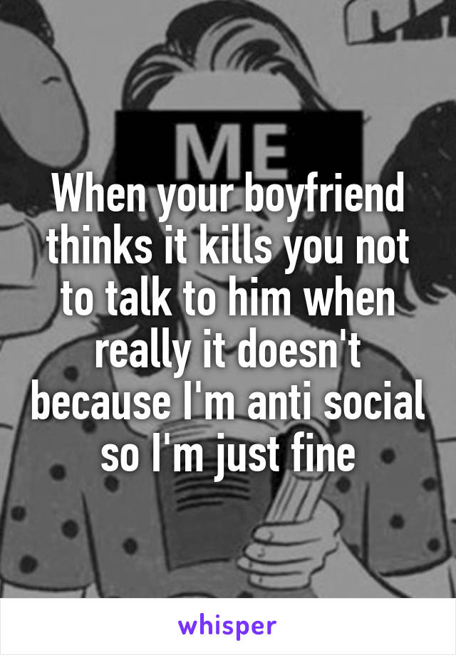 When your boyfriend thinks it kills you not to talk to him when really it doesn't because I'm anti social so I'm just fine