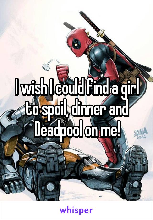 I wish I could find a girl to spoil, dinner and Deadpool on me!