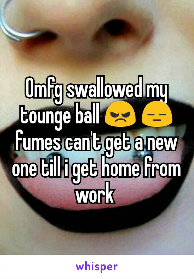 Omfg swallowed my tounge ball 😠 😑 fumes can't get a new one till i get home from work 