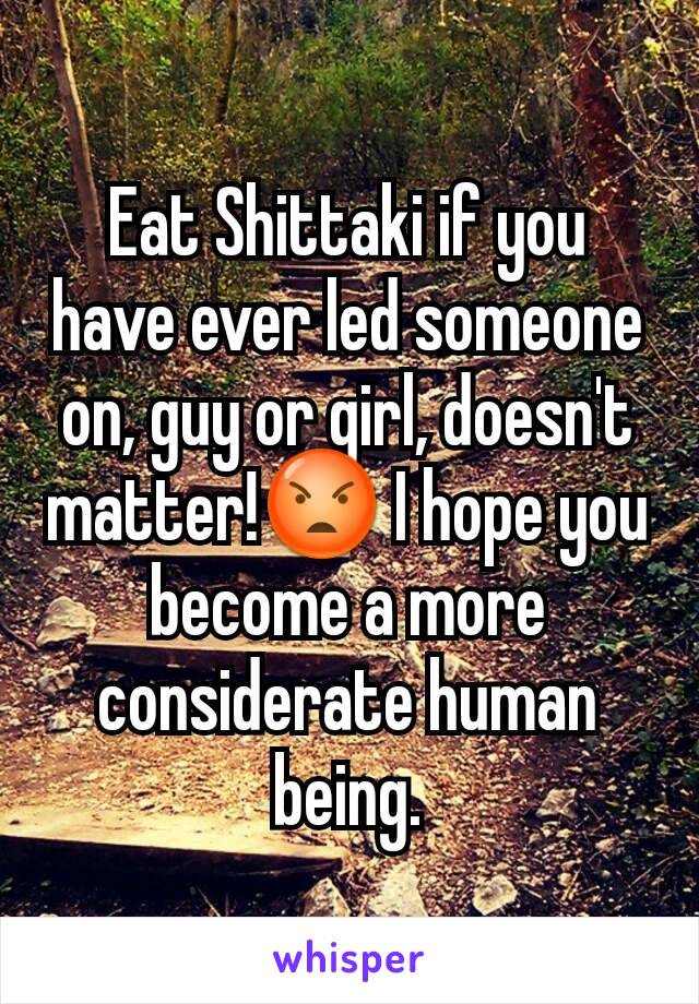 Eat Shittaki if you have ever led someone on, guy or girl, doesn't matter!😡 I hope you become a more considerate human being.