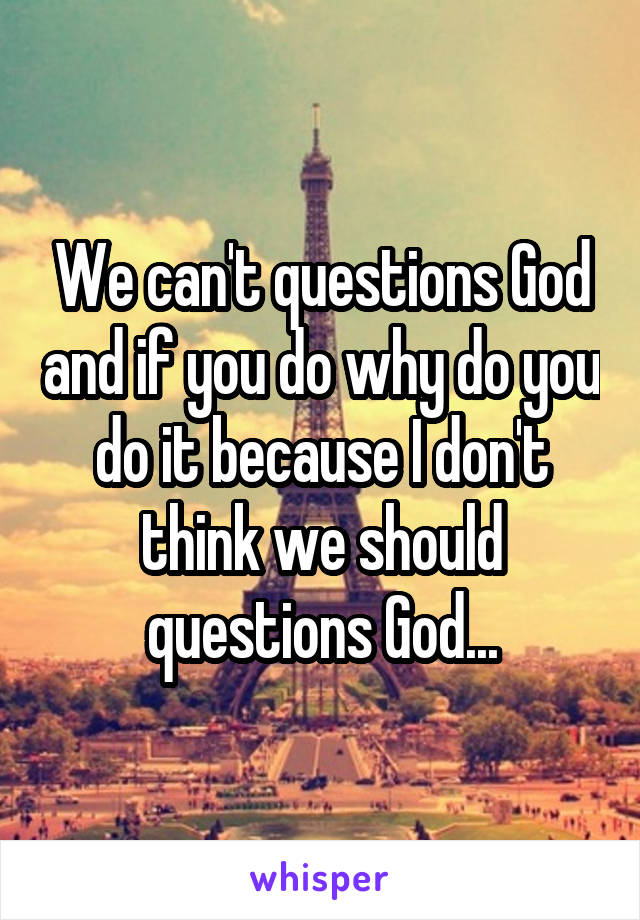 We can't questions God and if you do why do you do it because I don't think we should questions God...