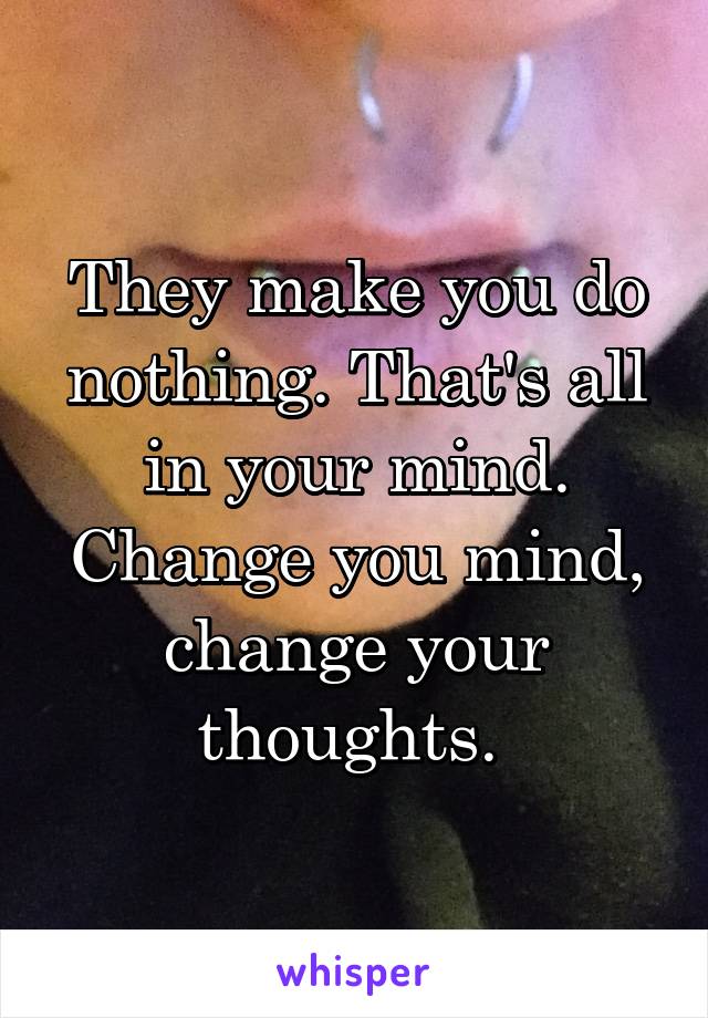 They make you do nothing. That's all in your mind. Change you mind, change your thoughts. 