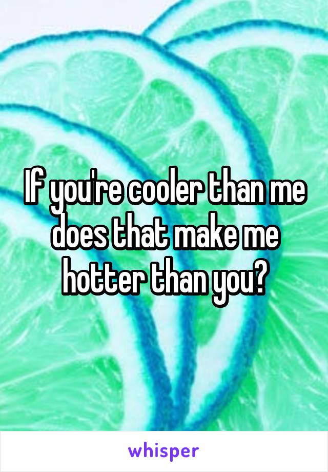 If you're cooler than me does that make me hotter than you?