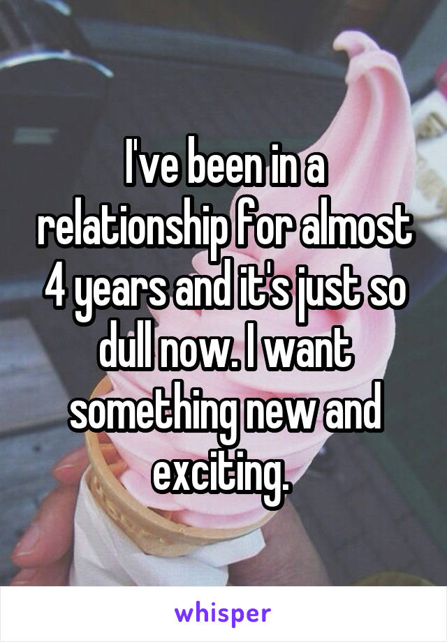 I've been in a relationship for almost 4 years and it's just so dull now. I want something new and exciting. 