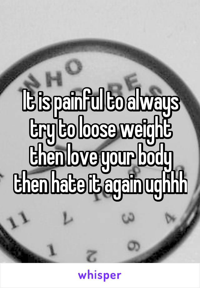 It is painful to always try to loose weight then love your body then hate it again ughhh