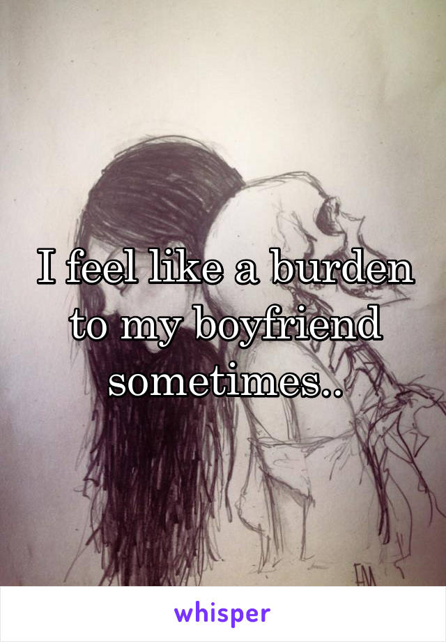 I feel like a burden to my boyfriend sometimes..