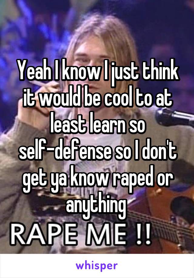 Yeah I know I just think it would be cool to at least learn so self-defense so I don't get ya know raped or anything 