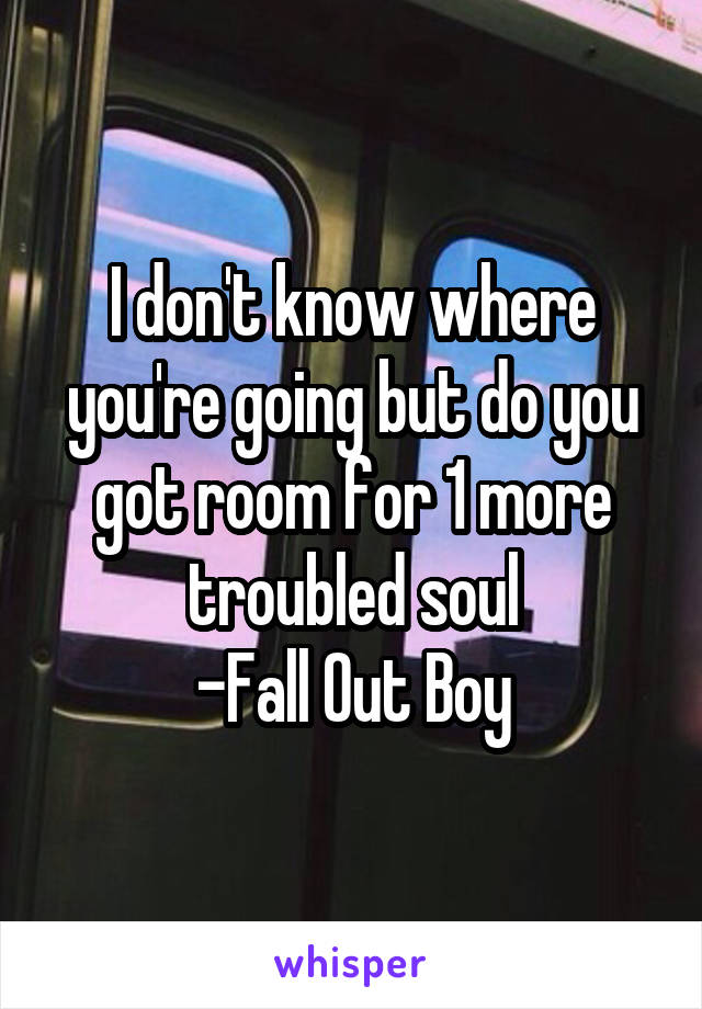 I don't know where you're going but do you got room for 1 more troubled soul
-Fall Out Boy