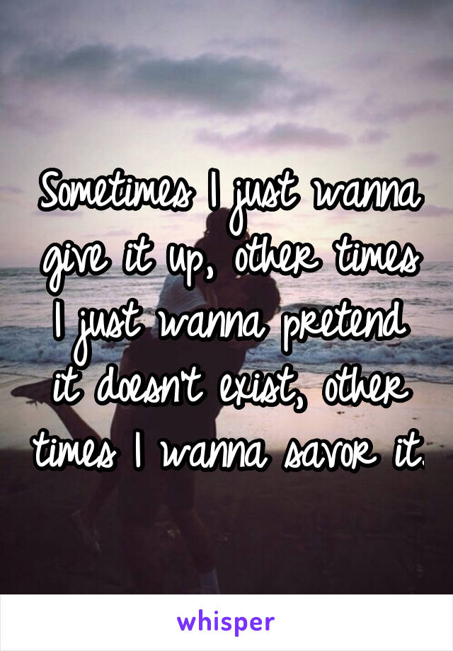 Sometimes I just wanna give it up, other times I just wanna pretend it doesn't exist, other times I wanna savor it.