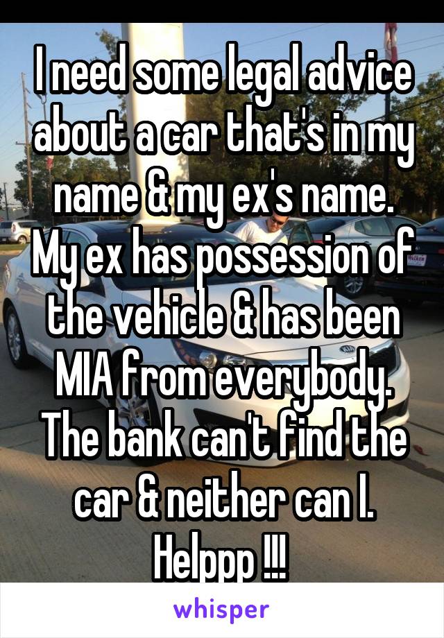 I need some legal advice about a car that's in my name & my ex's name. My ex has possession of the vehicle & has been MIA from everybody. The bank can't find the car & neither can I. Helppp !!! 