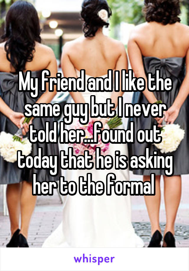 My friend and I like the same guy but I never told her...found out today that he is asking her to the formal 