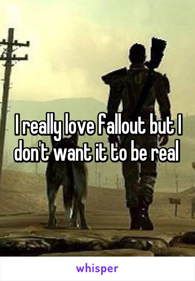 I really love fallout but I don't want it to be real 