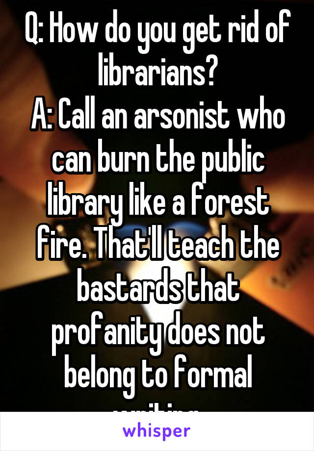 Q: How do you get rid of librarians?
A: Call an arsonist who can burn the public library like a forest fire. That'll teach the bastards that profanity does not belong to formal writing.