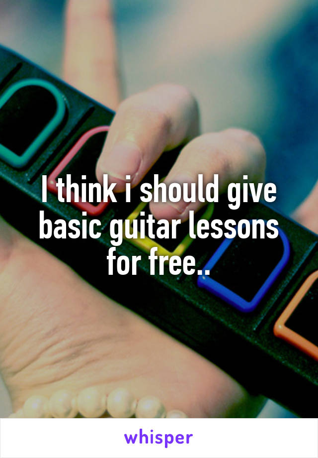 I think i should give basic guitar lessons for free..