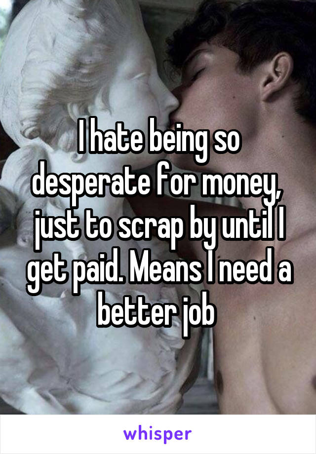 I hate being so desperate for money,  just to scrap by until I get paid. Means I need a better job 