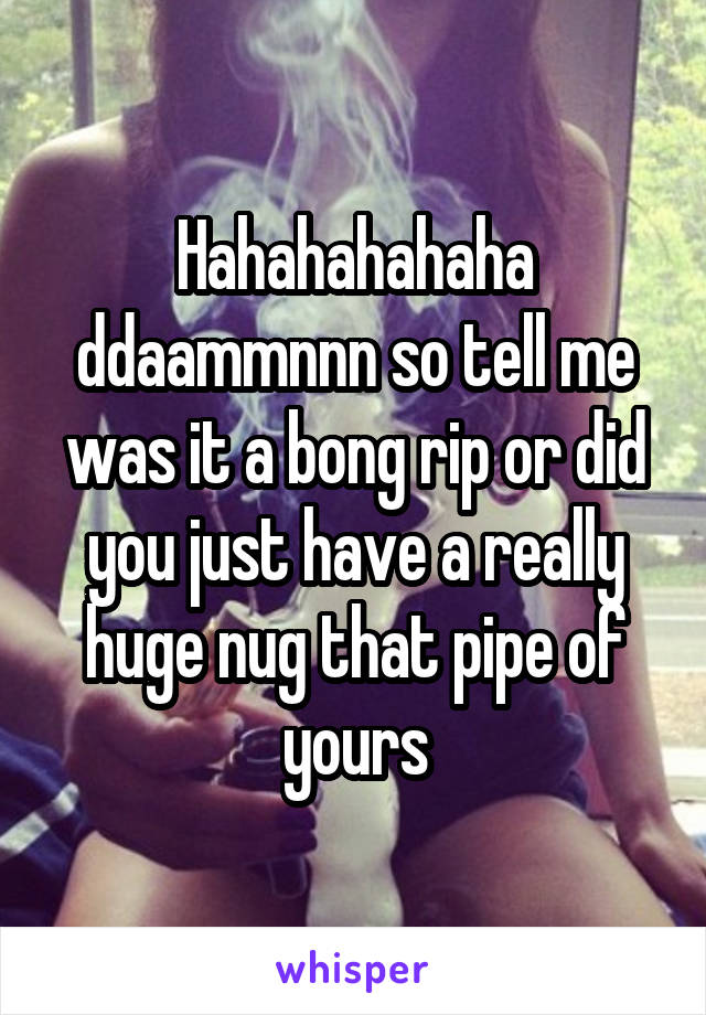 Hahahahahaha ddaammnnn so tell me was it a bong rip or did you just have a really huge nug that pipe of yours