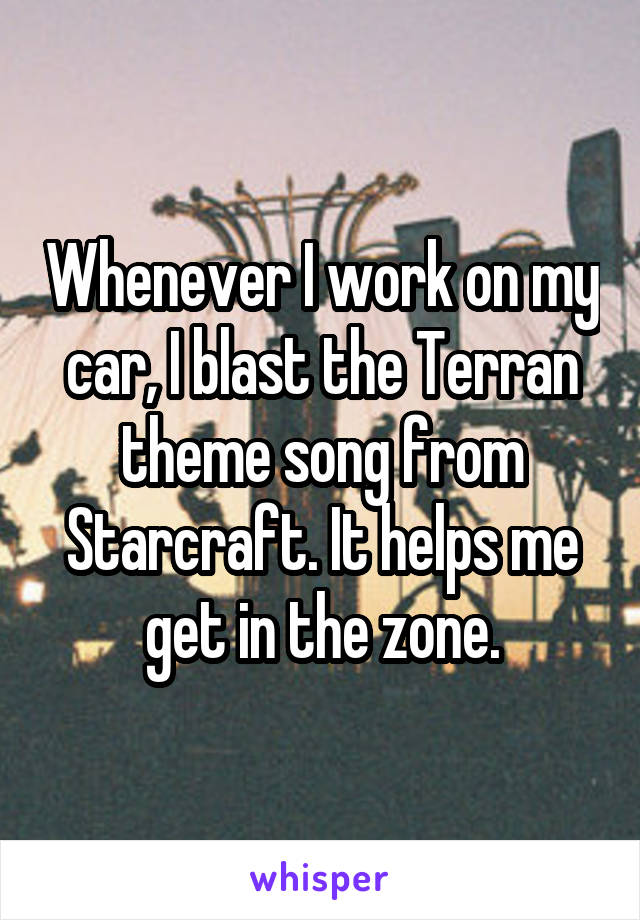 Whenever I work on my car, I blast the Terran theme song from Starcraft. It helps me get in the zone.