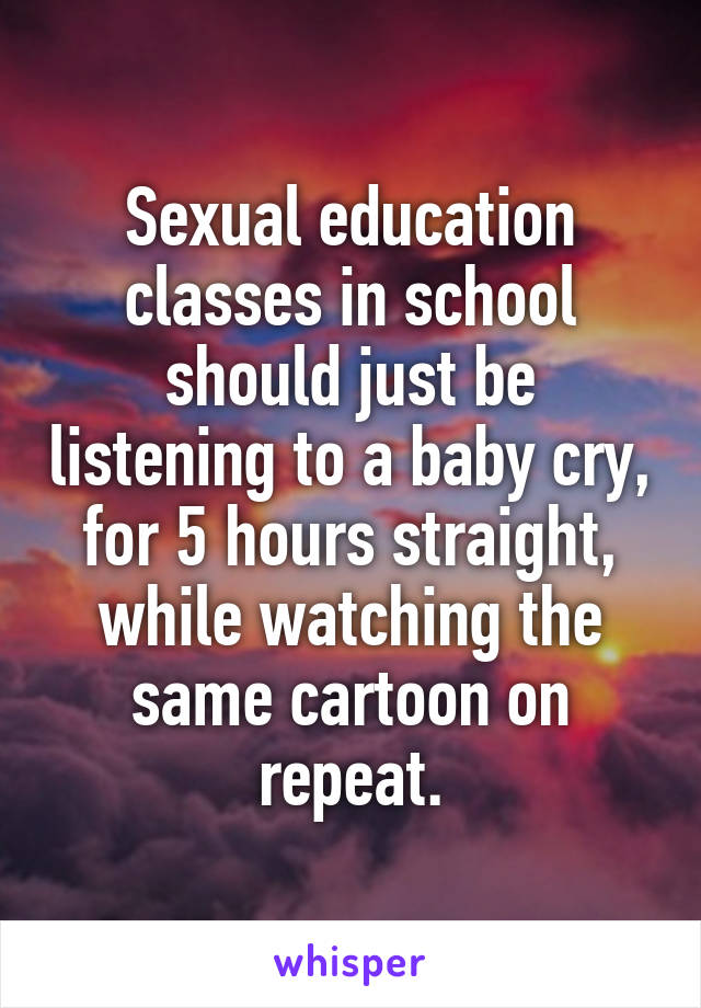 Sexual education classes in school should just be listening to a baby cry, for 5 hours straight, while watching the same cartoon on repeat.