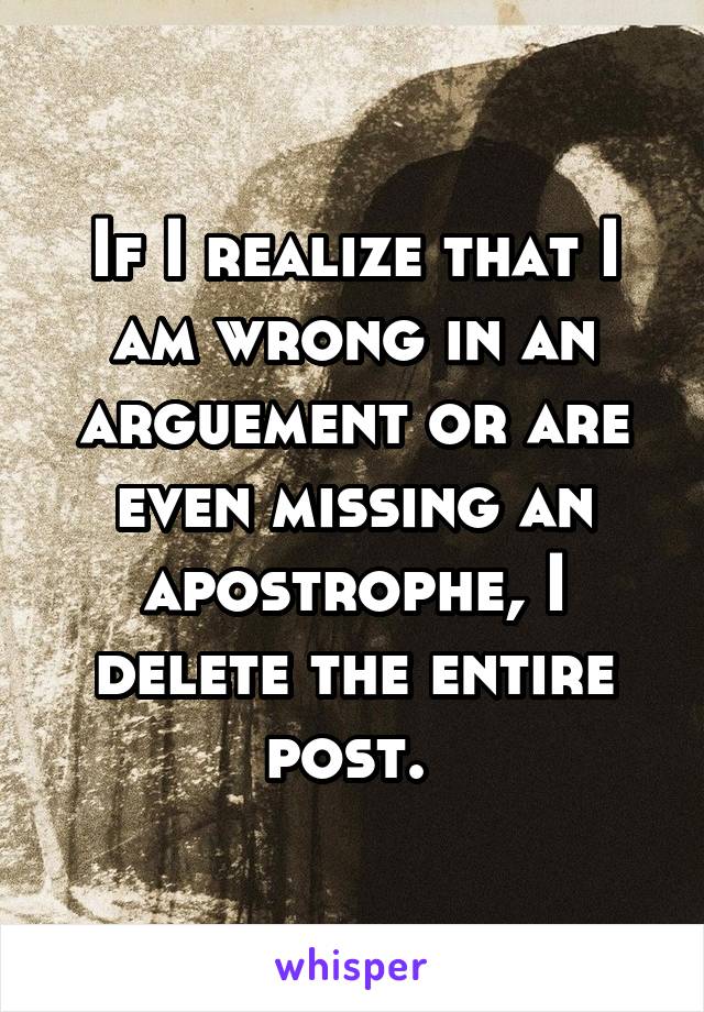 If I realize that I am wrong in an arguement or are even missing an apostrophe, I delete the entire post. 