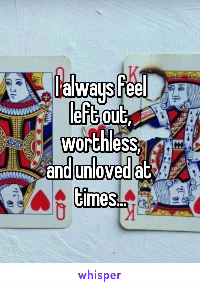 I always feel
left out,
worthless,
and unloved at 
times...