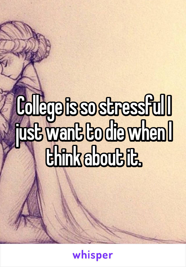 College is so stressful I just want to die when I think about it.