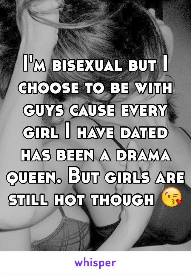 I'm bisexual but I choose to be with guys cause every girl I have dated has been a drama queen. But girls are still hot though 😘