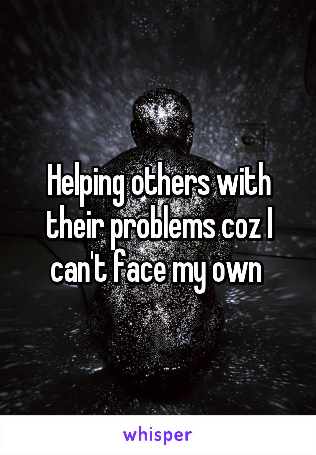 Helping others with their problems coz I can't face my own 