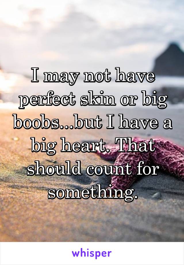 I may not have perfect skin or big boobs...but I have a big heart. That should count for something.