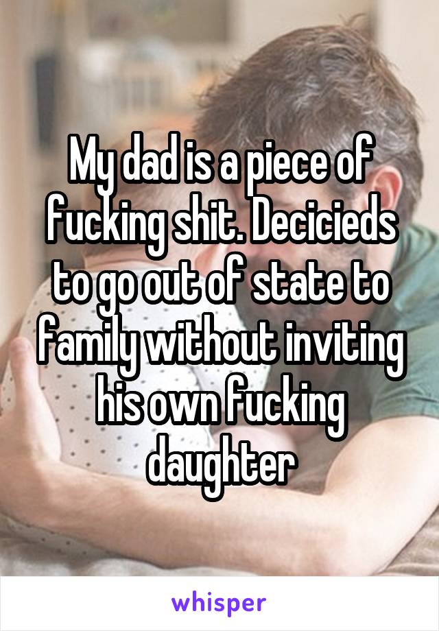 My dad is a piece of fucking shit. Decicieds to go out of state to family without inviting his own fucking daughter