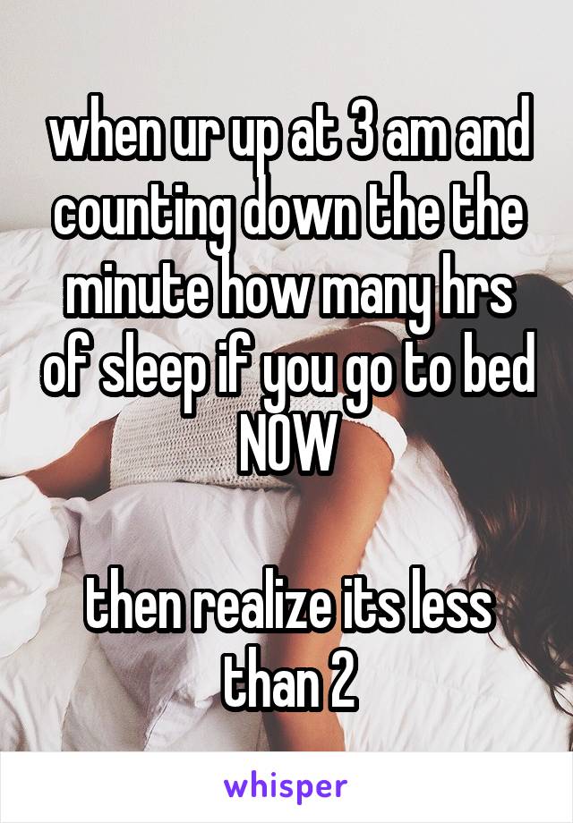 when ur up at 3 am and counting down the the minute how many hrs of sleep if you go to bed NOW

then realize its less than 2