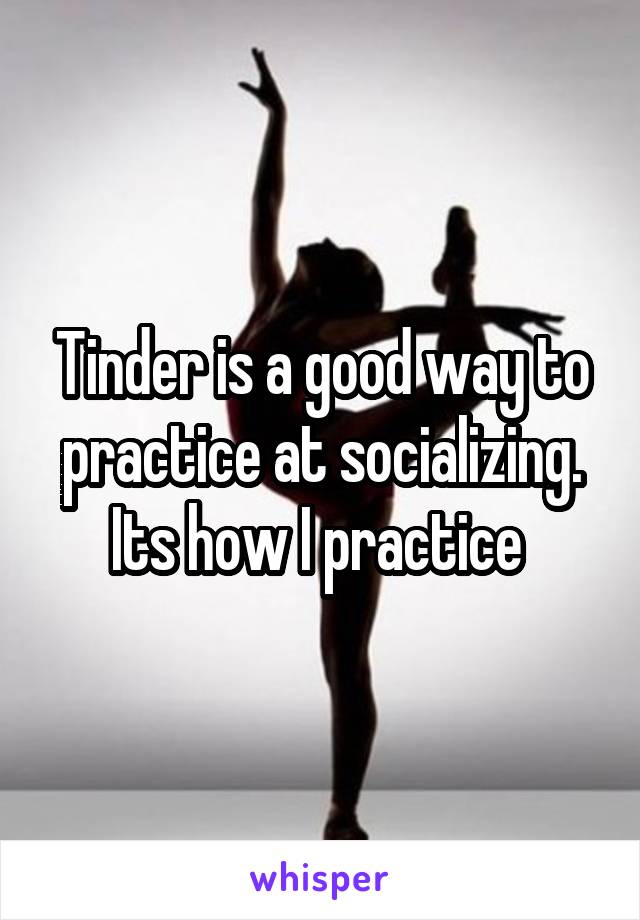 Tinder is a good way to practice at socializing. Its how I practice 