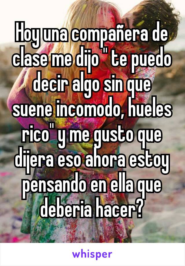 Hoy una compañera de clase me dijo " te puedo decir algo sin que suene incomodo, hueles rico" y me gusto que dijera eso ahora estoy pensando en ella que deberia hacer?