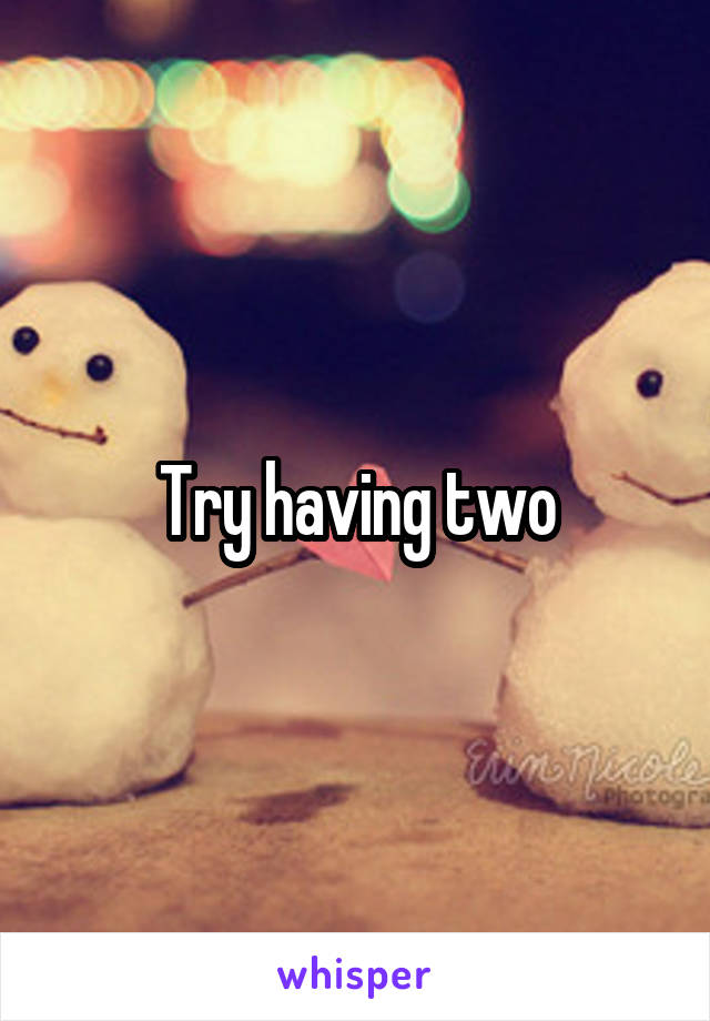 Try having two