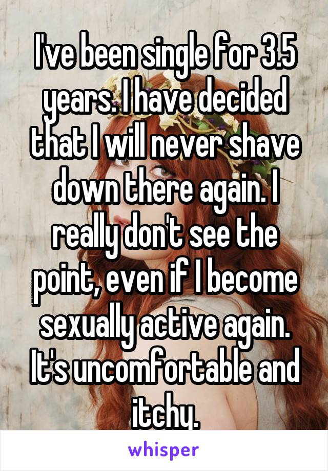 I've been single for 3.5 years. I have decided that I will never shave down there again. I really don't see the point, even if I become sexually active again. It's uncomfortable and itchy.