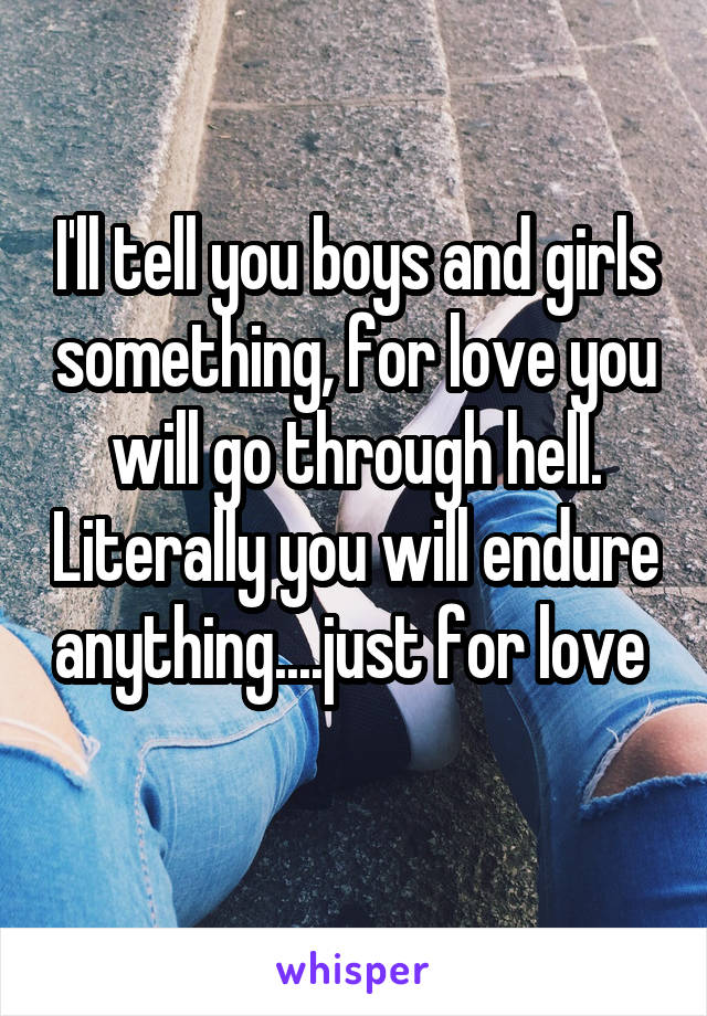 I'll tell you boys and girls something, for love you will go through hell. Literally you will endure anything....just for love 
