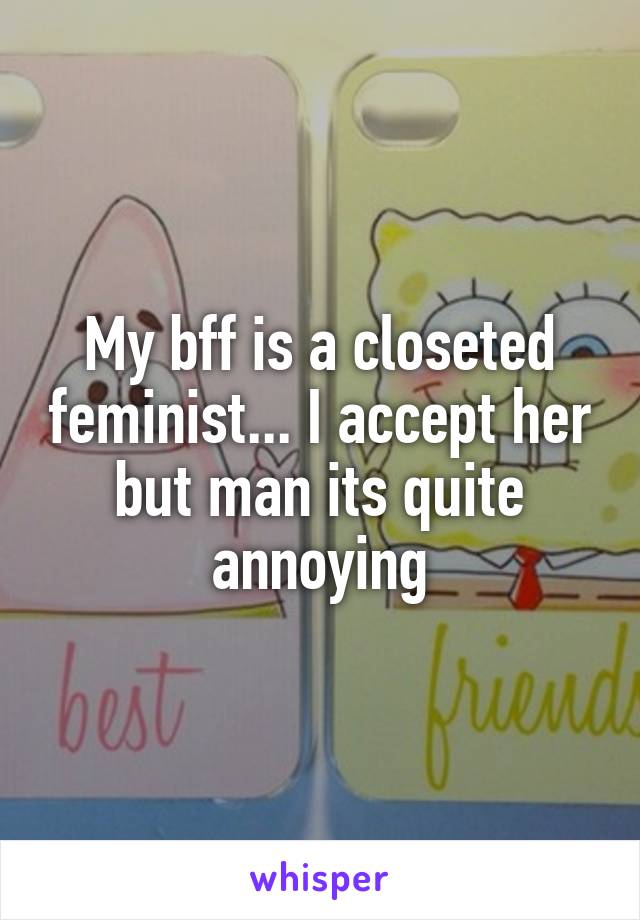 My bff is a closeted feminist... I accept her but man its quite annoying