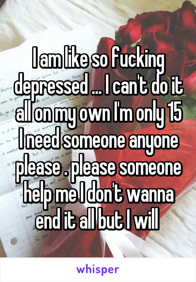 I am like so fucking depressed ... I can't do it all on my own I'm only 15 I need someone anyone please . please someone help me I don't wanna end it all but I will 