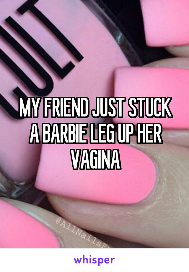 MY FRIEND JUST STUCK A BARBIE LEG UP HER VAGINA