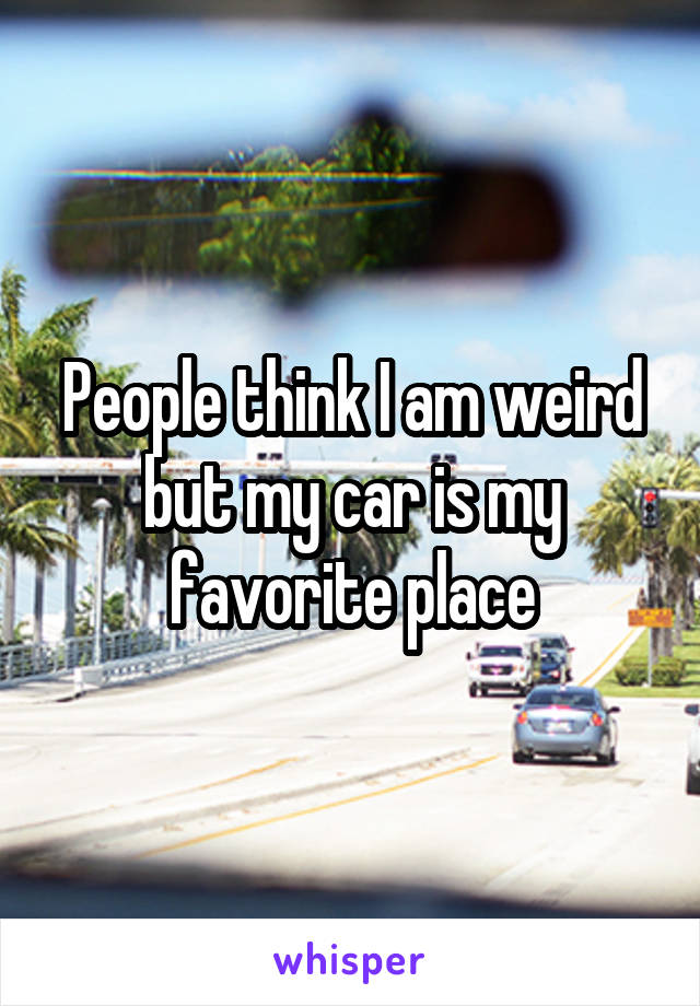 People think I am weird but my car is my favorite place