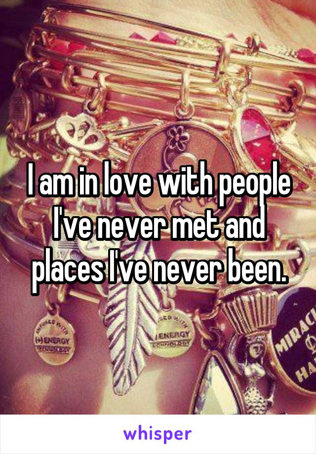 I am in love with people I've never met and places I've never been.