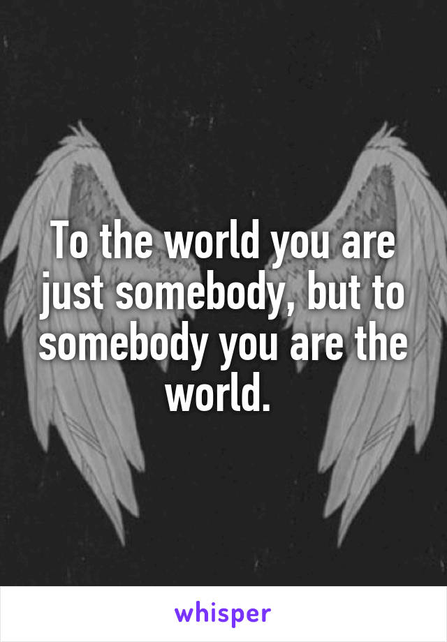 To the world you are just somebody, but to somebody you are the world. 