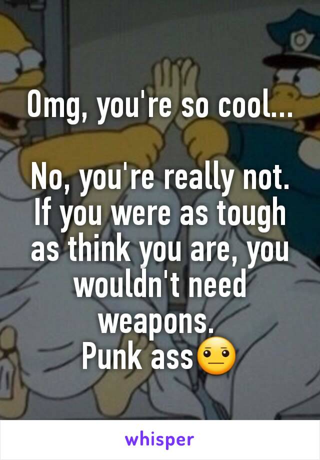 Omg, you're so cool...

No, you're really not. If you were as tough as think you are, you wouldn't need weapons. 
Punk ass😐