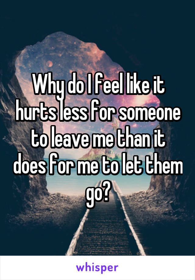 Why do I feel like it hurts less for someone to leave me than it does for me to let them go?