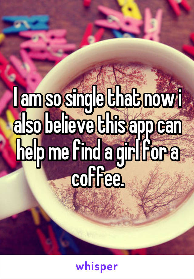 I am so single that now i also believe this app can help me find a girl for a coffee.