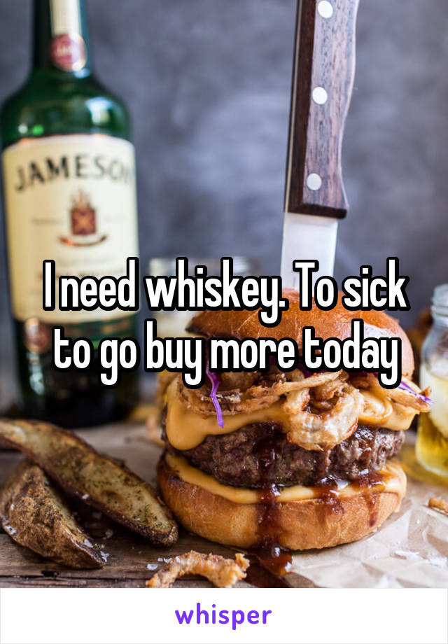 I need whiskey. To sick to go buy more today