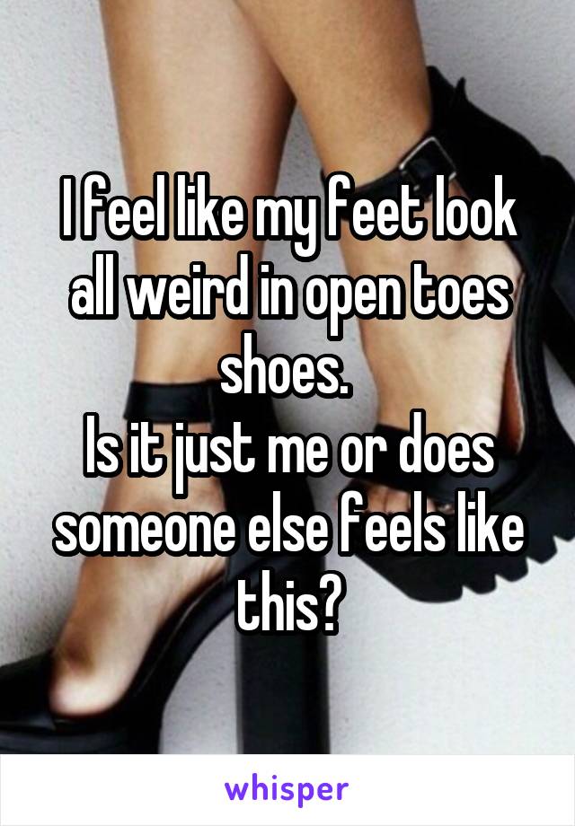 I feel like my feet look all weird in open toes shoes. 
Is it just me or does someone else feels like this?