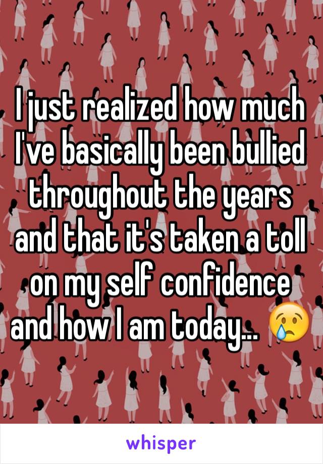 I just realized how much I've basically been bullied throughout the years and that it's taken a toll on my self confidence and how I am today... 😢